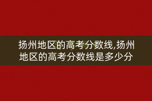 扬州地区的高考分数线,扬州地区的高考分数线是多少分