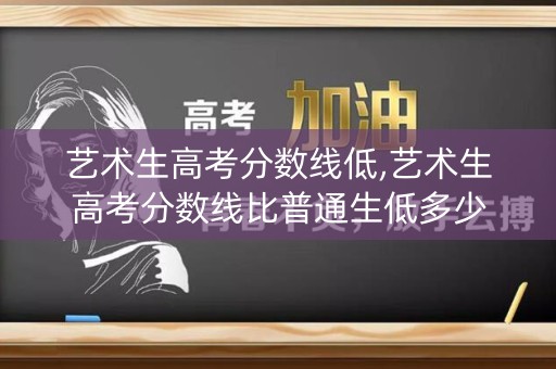 艺术生高考分数线低,艺术生高考分数线比普通生低多少 艺术生高考分数线低,艺术生高考分数线比普通生低多少