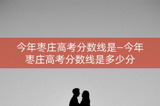 今年枣庄高考分数线是—今年枣庄高考分数线是多少分 今年枣庄高考分数线是—今年枣庄高考分数线是多少分
