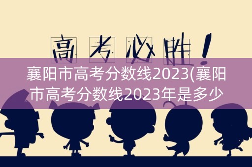 襄阳市高考分数线2023(襄阳市高考分数线2023年是多少)