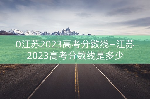 0江苏2023高考分数线—江苏2023高考分数线是多少