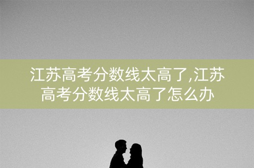 江苏高考分数线太高了,江苏高考分数线太高了怎么办 江苏高考分数线太高了,江苏高考分数线太高了怎么办