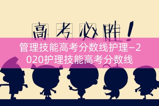 管理技能高考分数线护理—2020护理技能高考分数线