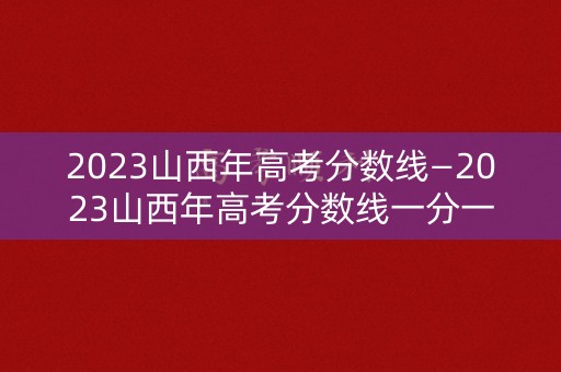 2023山西年高考分数线—2023山西年高考分数线一分一段山西 2023山西年高考分数线—2023山西年高考分数线一分一段山西