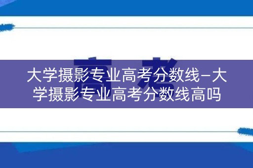 大学摄影专业高考分数线—大学摄影专业高考分数线高吗