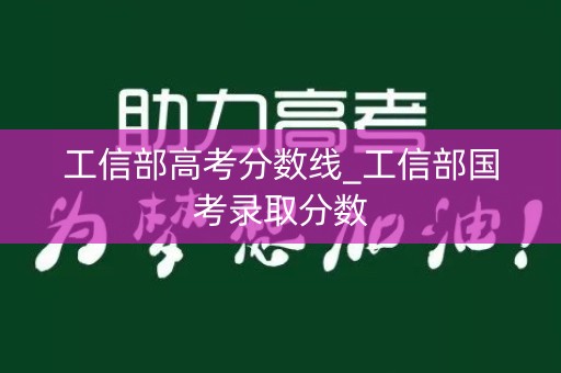 工信部高考分数线_工信部国考录取分数 工信部高考分数线_工信部国考录取分数