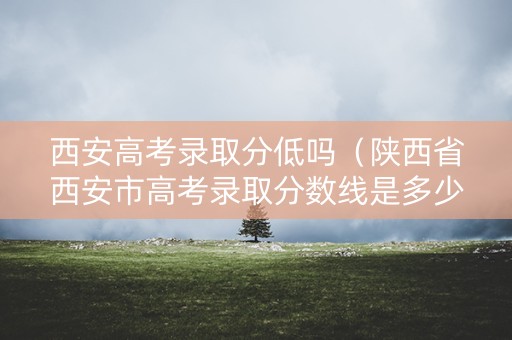 西安高考录取分低吗(陕西省西安市高考录取分数线是多少) 西安高考录取分低吗(陕西省西安市高考录取分数线是多少)