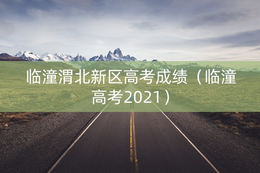 临潼渭北新区高考成绩(临潼高考2021) 临潼渭北新区高考成绩(临潼高考2021)