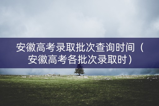 安徽高考录取批次查询时间(安徽高考各批次录取时) 安徽高考录取批次查询时间(安徽高考各批次录取时)