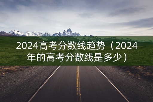 2024高考分数线趋势（2024年的高考分数线是多少）