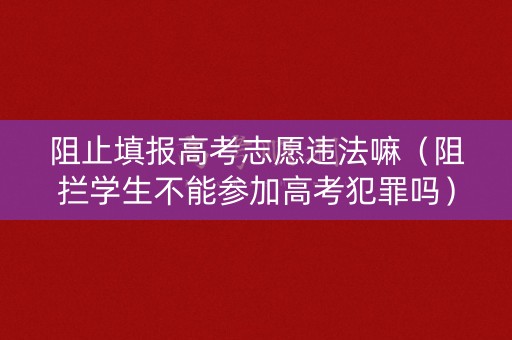 阻止填报高考志愿违法嘛（阻拦学生不能参加高考犯罪吗）