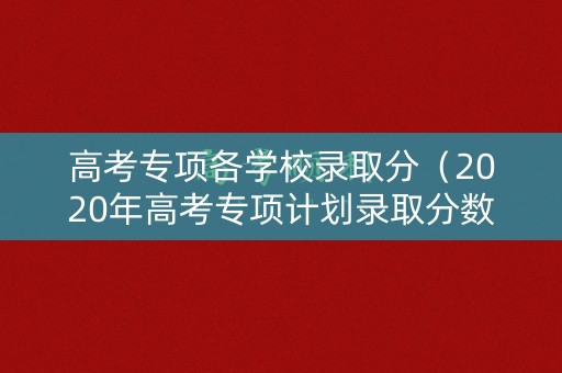 高考专项各学校录取分（2020年高考专项计划录取分数线）
