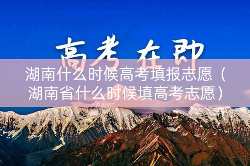 湖南什么时候高考填报志愿（湖南省什么时候填高考志愿）
