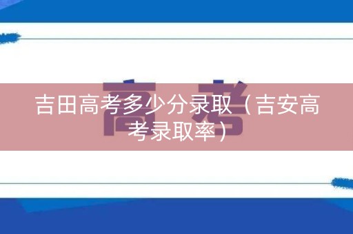 吉田高考多少分录取（吉安高考录取率）