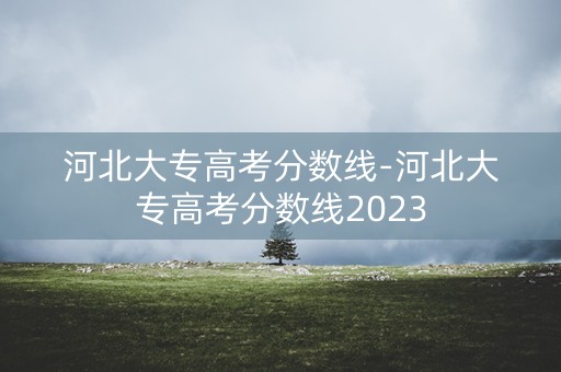 河北大专高考分数线-河北大专高考分数线2023 河北大专高考分数线-河北大专高考分数线2023