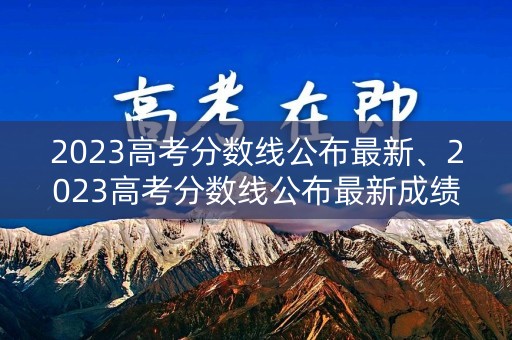 2023高考分数线公布最新、2023高考分数线公布最新成绩
