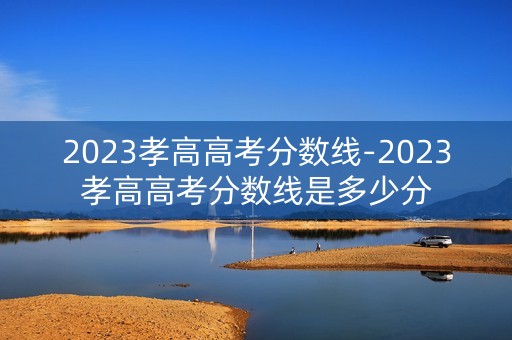 2023孝高高考分数线-2023孝高高考分数线是多少分 2023孝高高考分数线-2023孝高高考分数线是多少分