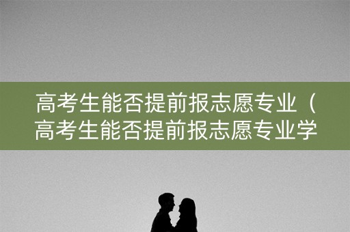 高考生能否提前报志愿专业(高考生能否提前报志愿专业学校) 高考生能否提前报志愿专业(高考生能否提前报志愿专业学校)