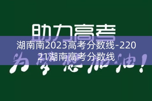 湖南南2023高考分数线-22021湖南高考分数线 湖南南2023高考分数线-22021湖南高考分数线