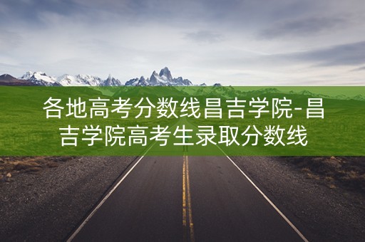 各地高考分数线昌吉学院-昌吉学院高考生录取分数线