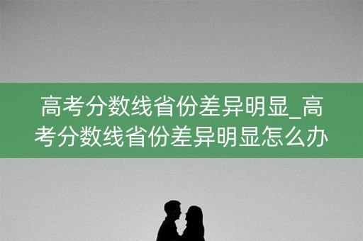 高考分数线省份差异明显_高考分数线省份差异明显怎么办