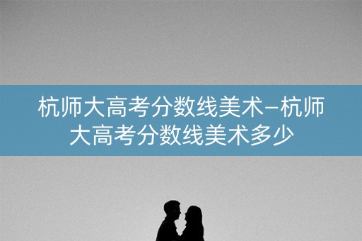 杭师大高考分数线美术—杭师大高考分数线美术多少