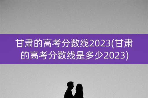 甘肃的高考分数线2023(甘肃的高考分数线是多少2023)