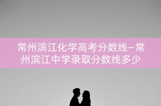 常州滨江化学高考分数线—常州滨江中学录取分数线多少 常州滨江化学高考分数线—常州滨江中学录取分数线多少