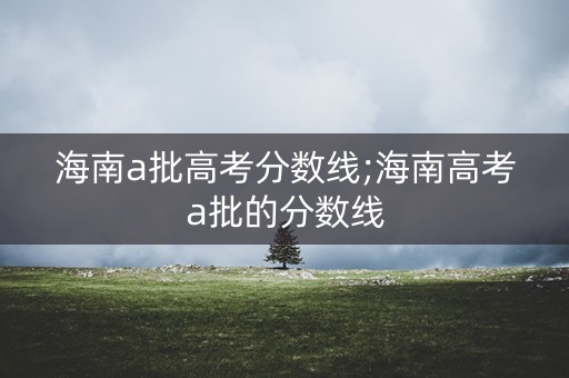 海南a批高考分数线;海南高考a批的分数线