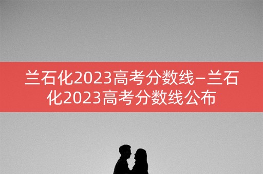 兰石化2023高考分数线—兰石化2023高考分数线公布