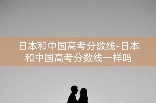 日本和中国高考分数线-日本和中国高考分数线一样吗 日本和中国高考分数线-日本和中国高考分数线一样吗