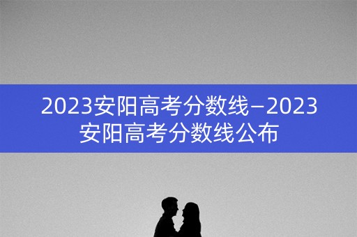 2023安阳高考分数线—2023安阳高考分数线公布
