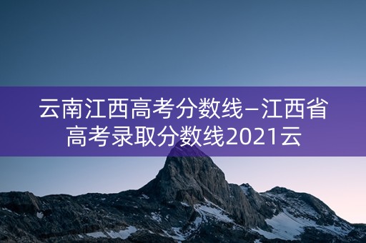 云南江西高考分数线—江西省高考录取分数线2021云 云南江西高考分数线—江西省高考录取分数线2021云