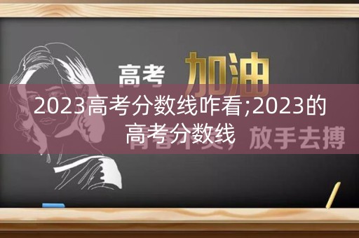2023高考分数线咋看;2023的高考分数线