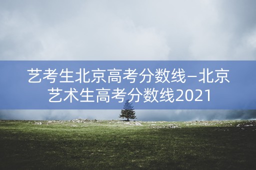 艺考生北京高考分数线—北京艺术生高考分数线2021