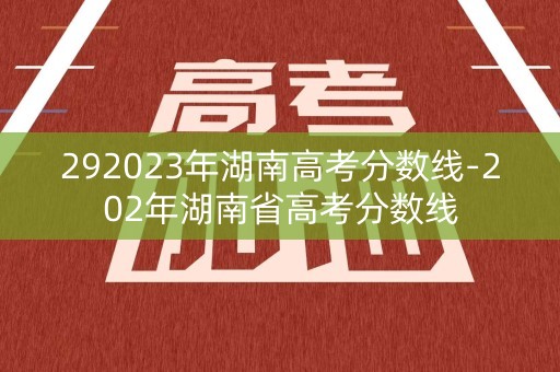 292023年湖南高考分数线-202年湖南省高考分数线