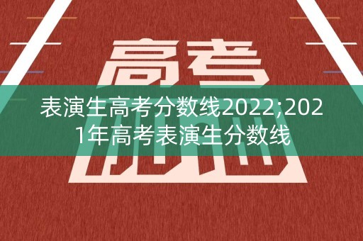表演生高考分数线2022;2021年高考表演生分数线