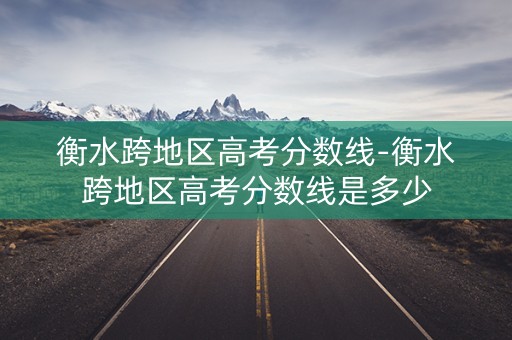 衡水跨地区高考分数线-衡水跨地区高考分数线是多少