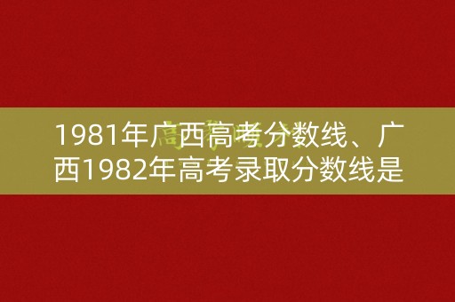 1981年广西高考分数线、广西1982年高考录取分数线是多少