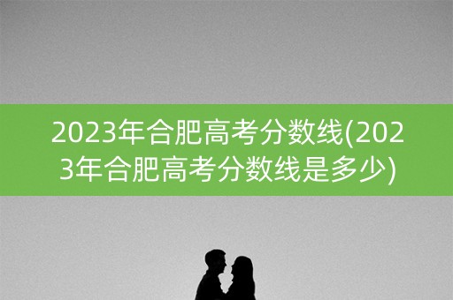 2023年合肥高考分数线(2023年合肥高考分数线是多少)