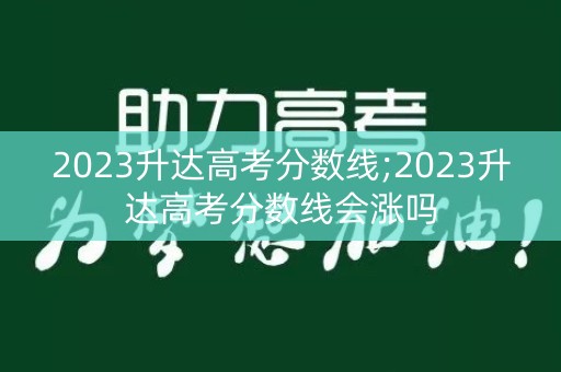 2023升达高考分数线;2023升达高考分数线会涨吗