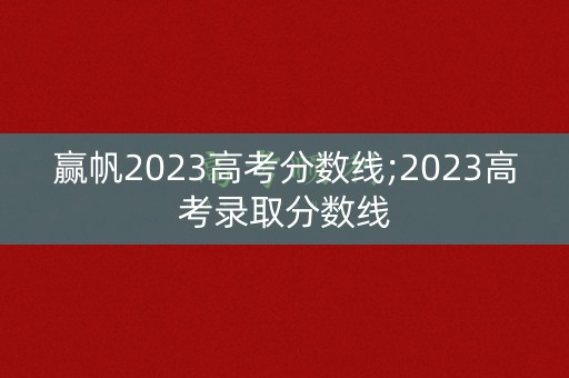 赢帆2023高考分数线;2023高考录取分数线 赢帆2023高考分数线;2023高考录取分数线