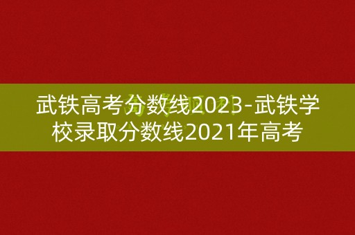 武铁高考分数线2023-武铁学校录取分数线2021年高考 武铁高考分数线2023-武铁学校录取分数线2021年高考