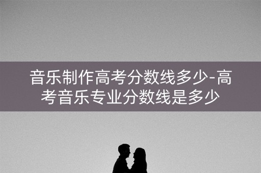 音乐制作高考分数线多少-高考音乐专业分数线是多少 音乐制作高考分数线多少-高考音乐专业分数线是多少