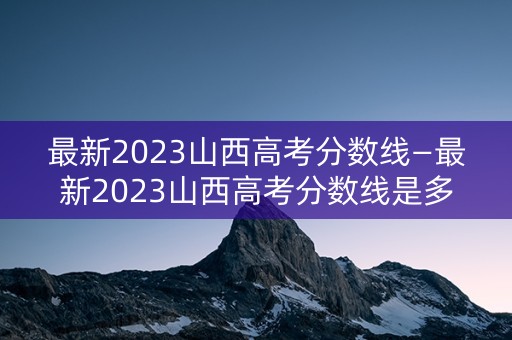 最新2023山西高考分数线—最新2023山西高考分数线是多少