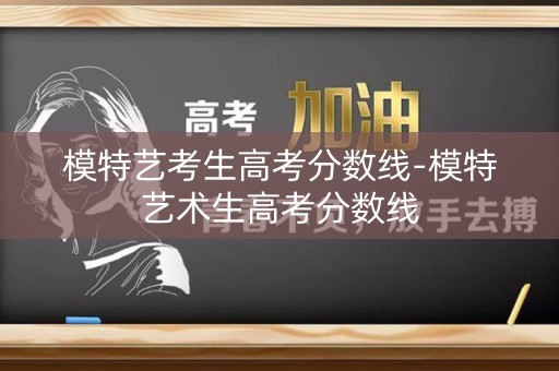 模特艺考生高考分数线-模特艺术生高考分数线