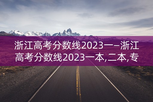 浙江高考分数线2023一—浙江高考分数线2023一本,二本,专科