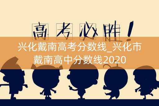 兴化戴南高考分数线_兴化市戴南高中分数线2020 兴化戴南高考分数线_兴化市戴南高中分数线2020
