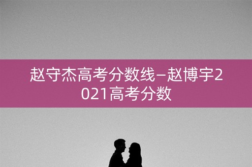 赵守杰高考分数线—赵博宇2021高考分数
