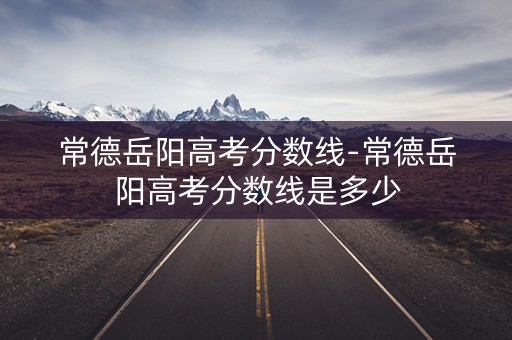 常德岳阳高考分数线-常德岳阳高考分数线是多少